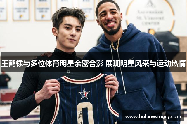 王鹤棣与多位体育明星亲密合影 展现明星风采与运动热情