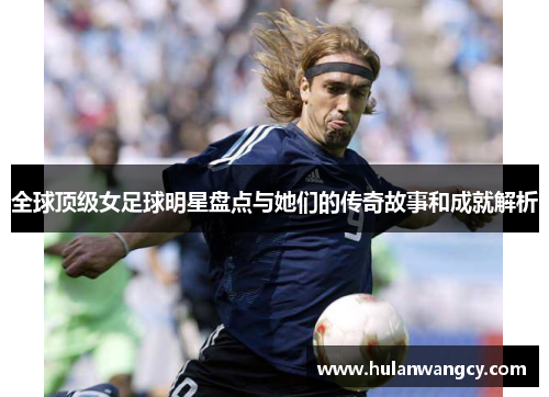 全球顶级女足球明星盘点与她们的传奇故事和成就解析